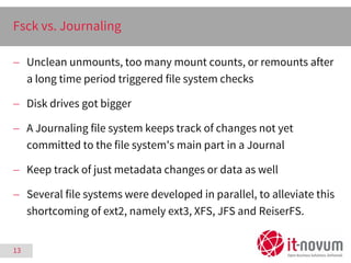 13
Fsck vs. Journaling
 Unclean unmounts, too many mount counts, or remounts after
a long time period triggered file syst...