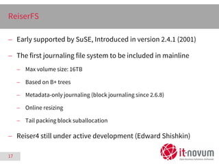 17
ReiserFS
 Early supported by SuSE, Introduced in version 2.4.1 (2001)
 The first journaling file system to be include...