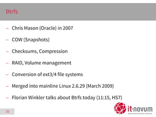 32
Btrfs
 Chris Mason (Oracle) in 2007
 COW (Snapshots)
 Checksums, Compression
 RAID, Volume management
 Conversion ...