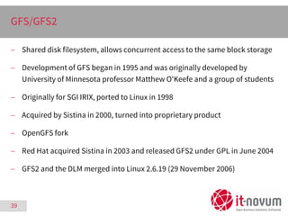39
GFS/GFS2
 Shared disk filesystem, allows concurrent access to the same block storage
 Development of GFS began in 199...