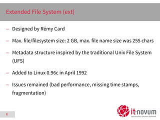 8
Extended File System (ext)
 Designed by Rémy Card
 Max. file/filesystem size: 2 GB, max. file name size was 255 chars
...