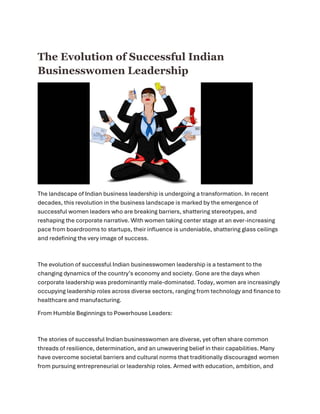 The Evolution of Successful Indian
Businesswomen Leadership
The landscape of Indian business leadership is undergoing a transformation. In recent
decades, this revolution in the business landscape is marked by the emergence of
successful women leaders who are breaking barriers, shattering stereotypes, and
reshaping the corporate narrative. With women taking center stage at an ever-increasing
pace from boardrooms to startups, their influence is undeniable, shattering glass ceilings
and redefining the very image of success.
The evolution of successful Indian businesswomen leadership is a testament to the
changing dynamics of the country’s economy and society. Gone are the days when
corporate leadership was predominantly male-dominated. Today, women are increasingly
occupying leadership roles across diverse sectors, ranging from technology and finance to
healthcare and manufacturing.
From Humble Beginnings to Powerhouse Leaders:
The stories of successful Indian businesswomen are diverse, yet often share common
threads of resilience, determination, and an unwavering belief in their capabilities. Many
have overcome societal barriers and cultural norms that traditionally discouraged women
from pursuing entrepreneurial or leadership roles. Armed with education, ambition, and
 