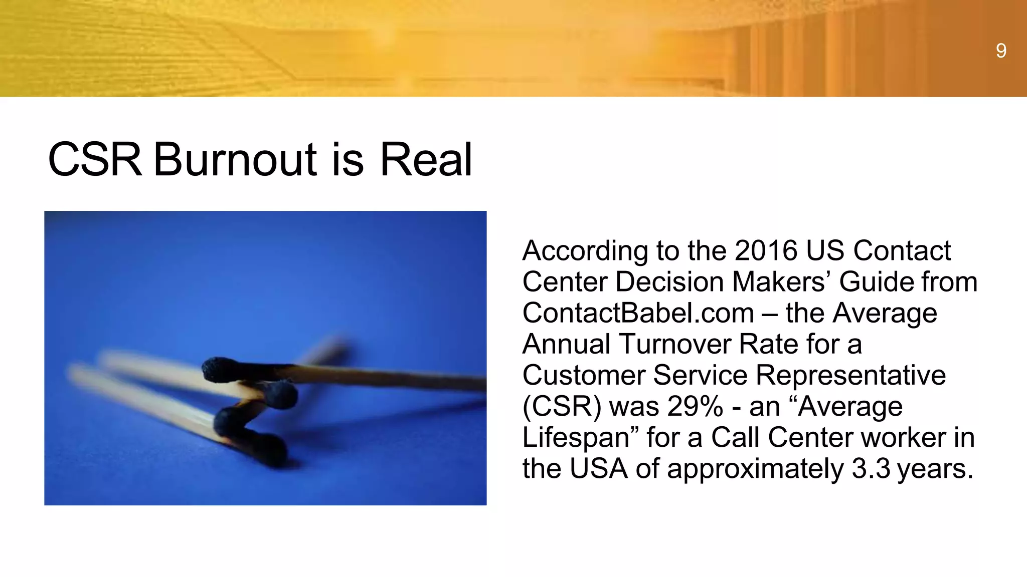 9
According to the 2016 US Contact
Center Decision Makers’ Guide from
ContactBabel.com – the Average
Annual Turnover Rate for a
Customer Service Representative
(CSR) was 29% - an “Average
Lifespan” for a Call Center worker in
the USA of approximately 3.3 years.
CSR Burnout is Real
 