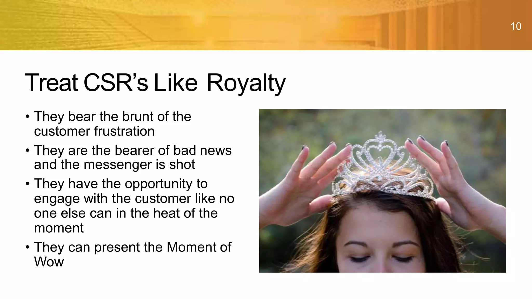 10
• They bear the brunt of the
customer frustration
• They are the bearer of bad news
and the messenger is shot
• They have the opportunity to
engage with the customer like no
one else can in the heat of the
moment
• They can present the Moment of
Wow
Treat CSR’s Like Royalty
 