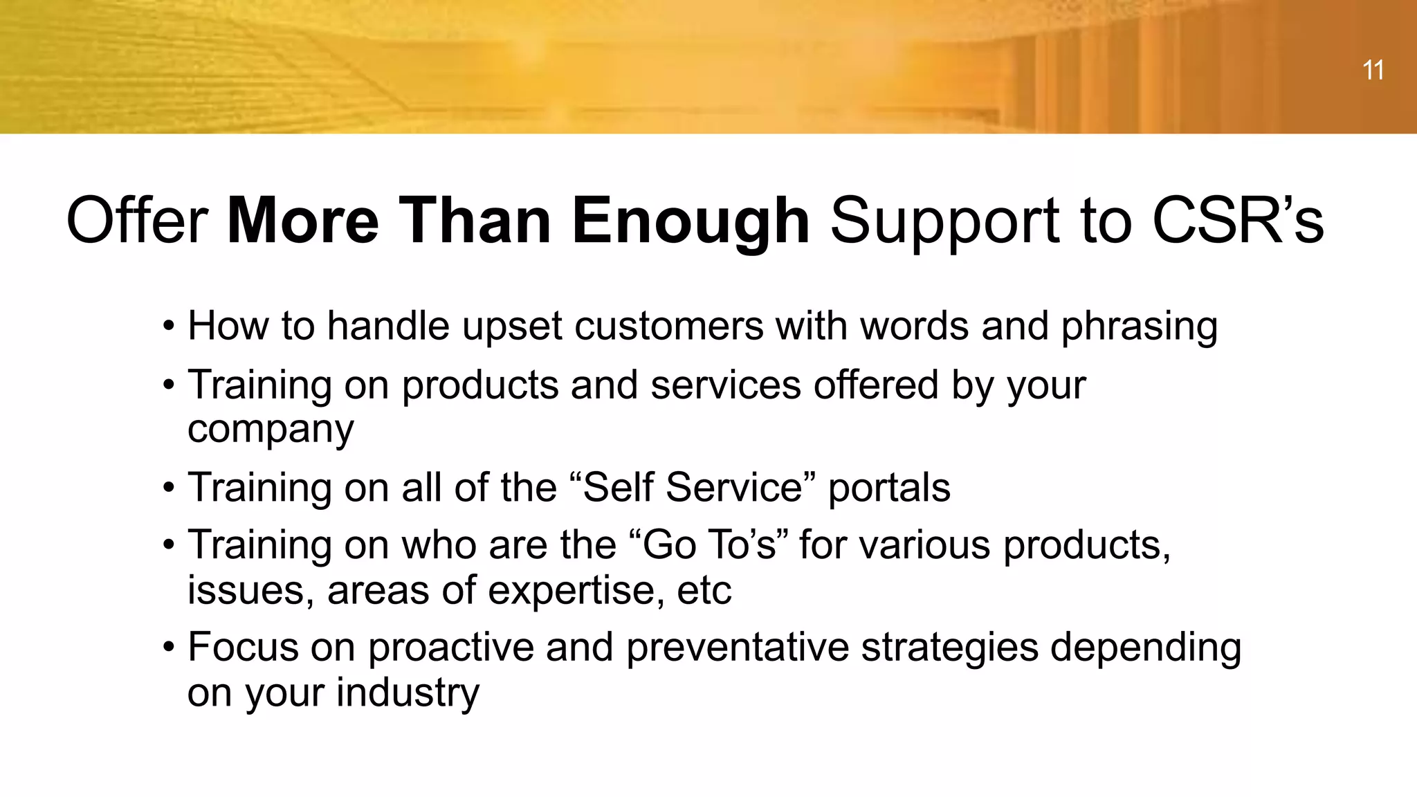 11
• How to handle upset customers with words and phrasing
• Training on products and services offered by your
company
• Training on all of the “Self Service” portals
• Training on who are the “Go To’s” for various products,
issues, areas of expertise, etc
• Focus on proactive and preventative strategies depending
on your industry
Offer More Than Enough Support to CSR’s
 