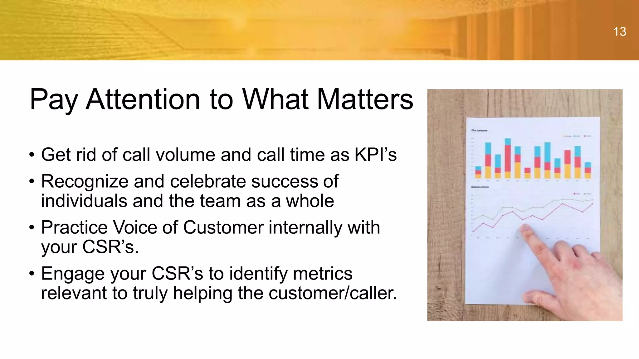 13
• Get rid of call volume and call time as KPI’s
• Recognize and celebrate success of
individuals and the team as a whole
• Practice Voice of Customer internally with
your CSR’s.
• Engage your CSR’s to identify metrics
relevant to truly helping the customer/caller.
Pay Attention to What Matters
 
