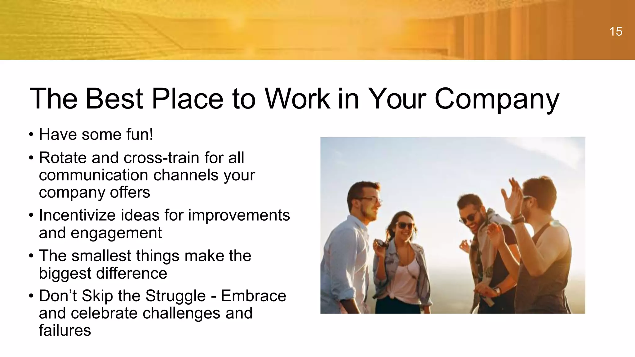 15
• Have some fun!
• Rotate and cross-train for all
communication channels your
company offers
• Incentivize ideas for improvements
and engagement
• The smallest things make the
biggest difference
• Don’t Skip the Struggle - Embrace
and celebrate challenges and
failures
The Best Place to Work in Your Company
 