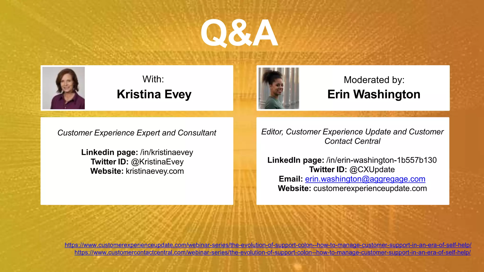 Q&A
Moderated by:
Erin Washington
Customer Experience Expert and Consultant
Linkedin page: /in/kristinaevey
Twitter ID: @KristinaEvey
Website: kristinaevey.com
With:
Kristina Evey
Editor, Customer Experience Update and Customer
Contact Central
LinkedIn page: /in/erin-washington-1b557b130
Twitter ID: @CXUpdate
Email: erin.washington@aggregage.com
Website: customerexperienceupdate.com
https://www.customerexperienceupdate.com/webinar-series/the-evolution-of-support-colon--how-to-manage-customer-support-in-an-era-of-self-help/
https://www.customercontactcentral.com/webinar-series/the-evolution-of-support-colon--how-to-manage-customer-support-in-an-era-of-self-help/
 