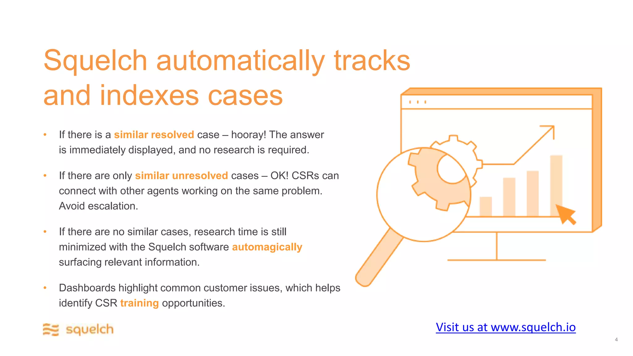 Squelch automatically tracks
and indexes cases
• If there is a similar resolved case – hooray! The answer
is immediately displayed, and no research is required.
• If there are only similar unresolved cases – OK! CSRs can
connect with other agents working on the same problem.
Avoid escalation.
• If there are no similar cases, research time is still
minimized with the Squelch software automagically
surfacing relevant information.
• Dashboards highlight common customer issues, which helps
identify CSR training opportunities.
4
Visit us at www.squelch.io
 