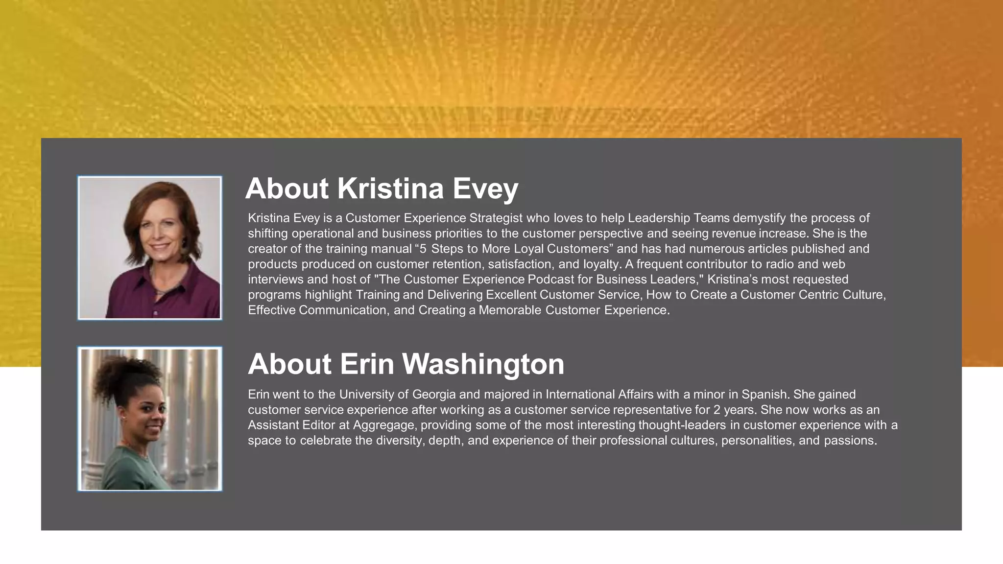 About Kristina Evey
Kristina Evey is a Customer Experience Strategist who loves to help Leadership Teams demystify the process of
shifting operational and business priorities to the customer perspective and seeing revenue increase. She is the
creator of the training manual “5 Steps to More Loyal Customers” and has had numerous articles published and
products produced on customer retention, satisfaction, and loyalty. A frequent contributor to radio and web
interviews and host of "The Customer Experience Podcast for Business Leaders," Kristina’s most requested
programs highlight Training and Delivering Excellent Customer Service, How to Create a Customer Centric Culture,
Effective Communication, and Creating a Memorable Customer Experience.
About Erin Washington
Erin went to the University of Georgia and majored in International Affairs with a minor in Spanish. She gained
customer service experience after working as a customer service representative for 2 years. She now works as an
Assistant Editor at Aggregage, providing some of the most interesting thought-leaders in customer experience with a
space to celebrate the diversity, depth, and experience of their professional cultures, personalities, and passions.
 