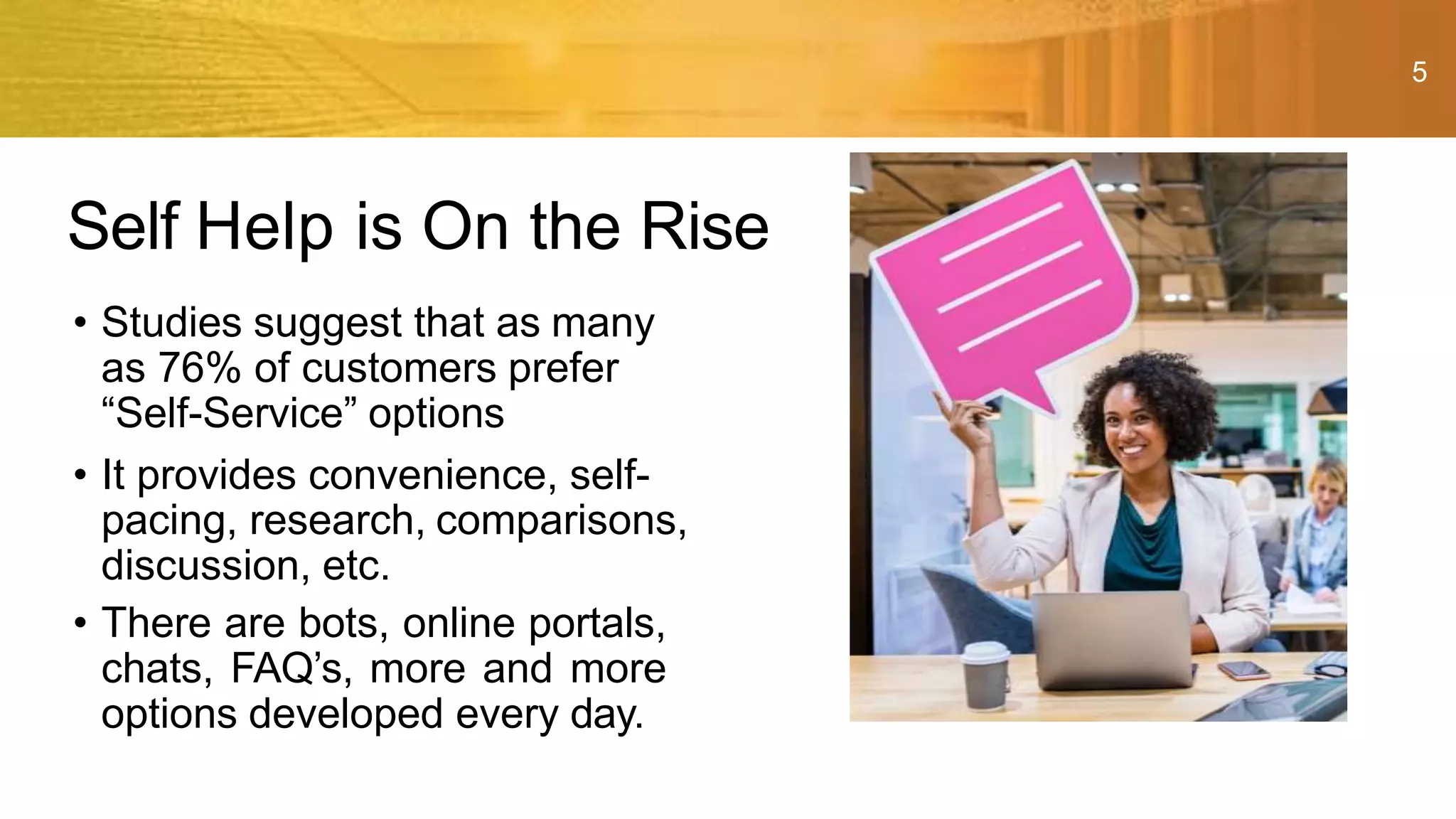 5
• Studies suggest that as many
as 76% of customers prefer
“Self-Service” options
• It provides convenience, self-
pacing, research, comparisons,
discussion, etc.
• There are bots, online portals,
chats, FAQ’s, more and more
options developed every day.
Self Help is On the Rise
 