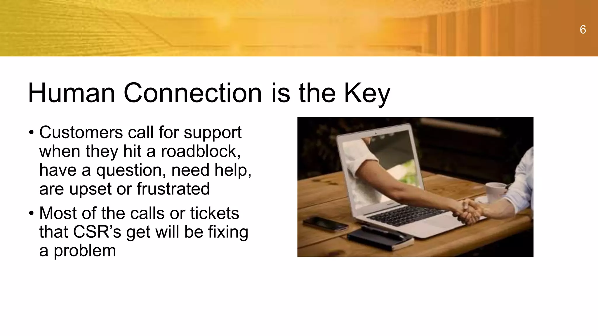 6
• Customers call for support
when they hit a roadblock,
have a question, need help,
are upset or frustrated
• Most of the calls or tickets
that CSR’s get will be fixing
a problem
Human Connection is the Key
 