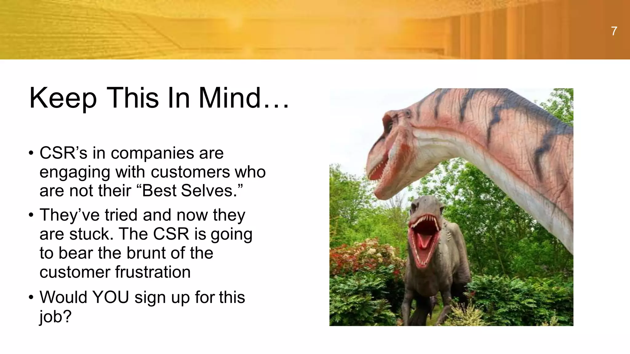 7
• CSR’s in companies are
engaging with customers who
are not their “Best Selves.”
• They’ve tried and now they
are stuck. The CSR is going
to bear the brunt of the
customer frustration
• Would YOU sign up for this
job?
Keep This In Mind…
 