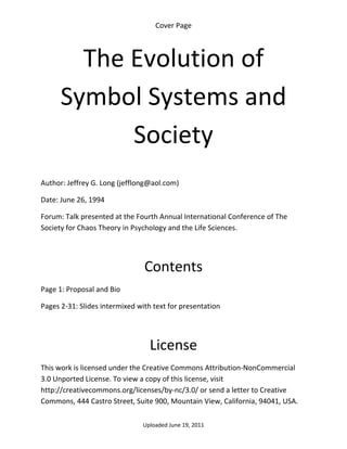 Cover Page 



        The Evolution of 
      Symbol Systems and 
            Society 
 

Author: Jeffrey G. Long (jefflong@aol.com) 

Date: June 26, 1994 

Forum: Talk presented at the Fourth Annual International Conference of The 
Society for Chaos Theory in Psychology and the Life Sciences.

                                            


                                Contents 
Page 1: Proposal and Bio 

Pages 2‐31: Slides intermixed with text for presentation 

 


                                  License 
This work is licensed under the Creative Commons Attribution‐NonCommercial 
3.0 Unported License. To view a copy of this license, visit 
http://creativecommons.org/licenses/by‐nc/3.0/ or send a letter to Creative 
Commons, 444 Castro Street, Suite 900, Mountain View, California, 94041, USA. 

                                Uploaded June 19, 2011 
 
