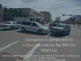 Autopilot is predicted to
reduce accidents by 80% by
2040 (4)
Image:https://upload.wikimedia.org/wikipedia/commons/thumb/1/11/Car_Accident_in_Colorado_Sp
rings_by_David_Shankbone.jpg/1280px-
Car_Accident_in_Colorado_Springs_by_David_Shankbone.jpg
 