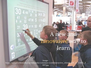 A new and
innovative way to
learn
Image:
https://upload.wikimedia.org/wikipedia/commons/a/a2/Interactive_whiteboard_at_CeBIT_2
007.jpg
 