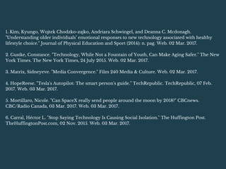 1. Kim, Kyungo, Wojtek Chodzko-zajko, Andriara Schwingel, and Deanna C. Mcdonagh.
"Understanding older individuals’ emotional responses to new technology associated with healthy
lifestyle choice." Journal of Physical Education and Sport (2014): n. pag. Web. 02 Mar. 2017.
2. Gustke, Constance. "Technology, While Not a Fountain of Youth, Can Make Aging Safer." The New
York Times. The New York Times, 24 July 2015. Web. 02 Mar. 2017.
3. Matrix, Sidneyeve. "Media Convergence." Film 240 Media & Culture. Web. 02 Mar. 2017.
4. HopeReese. "Tesla's Autopilot: The smart person's guide." TechRepublic. TechRepublic, 07 Feb.
2017. Web. 03 Mar. 2017.
5. Mortillaro, Nicole. "Can SpaceX really send people around the moon by 2018?" CBCnews.
CBC/Radio Canada, 03 Mar. 2017. Web. 03 Mar. 2017.
6. Carral, Héctor L. "Stop Saying Technology Is Causing Social Isolation." The Huffington Post.
TheHuffingtonPost.com, 02 Nov. 2015. Web. 03 Mar. 2017.
 