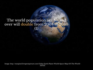 The world population age 80 and
over will double from 2008 to 2040
(1)
Image: http://maxpixel.freegreatpicture.com/Globe-Earth-Planet-World-Space-Map-Of-The-World-
1617121
 
