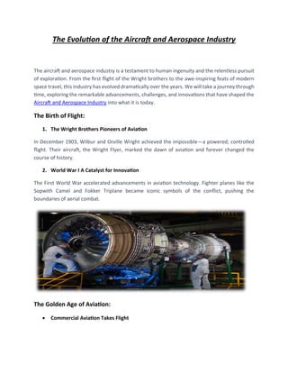 The Evolution of the Aircraft and Aerospace Industry
The aircraft and aerospace industry is a testament to human ingenuity and the relentless pursuit
of exploration. From the first flight of the Wright brothers to the awe-inspiring feats of modern
space travel, this industry has evolved dramatically over the years. We will take a journey through
time, exploring the remarkable advancements, challenges, and innovations that have shaped the
Aircraft and Aerospace Industry into what it is today.
The Birth of Flight:
1. The Wright Brothers Pioneers of Aviation
In December 1903, Wilbur and Orville Wright achieved the impossible—a powered, controlled
flight. Their aircraft, the Wright Flyer, marked the dawn of aviation and forever changed the
course of history.
2. World War I A Catalyst for Innovation
The First World War accelerated advancements in aviation technology. Fighter planes like the
Sopwith Camel and Fokker Triplane became iconic symbols of the conflict, pushing the
boundaries of aerial combat.
The Golden Age of Aviation:
• Commercial Aviation Takes Flight
 