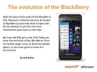 The evolution of the BlackBerry
With the launch this week of the BlackBerry
Z10, Research in Motion (soon to be known
as BlackBerry) launched what it hopes will
be the product to put the one-time
smartphone giant back on the map.

But how did RIM get to the Z10? Today we
trace the evolution of the BlackBerry, from
its humble pager roots, to dominant global
player, to one-time great in need of a
turnaround.

               By Jeff Jedras
 