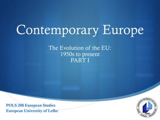 
Contemporary Europe
The Evolution of the EU:
1950s to present
PART I
POLS 208 European Studies
European University of Lefke
 