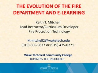 THE EVOLUTION OF THE FIRE
DEPARTMENT AND E-LEARNING
Keith T. Mitchell
Lead Instructor/Curriculum Developer
Fire Protection Technology
ktmitchell2@waketech.edu
Wake Technical Community College
BUSINESS TECHNOLOGIES
 