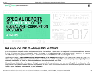 8/21/2017 Special Report: The Evolution of the Global Anti-Corruption Movement
https://ethixbase.com/special-report-evolution-global-anti-corruption-movement/?utm_source=EAM&utm_medium=Email&utm_campaign=SpecialReportEAM 1/5
(https://ethixbase.com/) 
TAKE A LOOK AT 40 YEARS OF ANTI-CORRUPTION MILESTONES
As anti-corruption efforts continue to globalise, intensify and attract greater public awareness, a seismic shift in the market’s view of corruption has taken place. Regulators,
the market and investors have become increasingly less tolerant – heralding an era that is gradually leaving no ‘corrupt’ stone unturned. In recent times, the eruption of
some of the world’s biggest corruption scandals have jolted a global anti-corruption movement that continues to be unwavering in its resolve.
This special report features a timeline of key anti-corruption developments across the last 40 years since the enactment of the Foreign Corrupt Practices Act (FCPA) in 1977
and also outlines key megatrends shaping the global anti-corruption movement. For those tasked to safeguard their organisation’s compliance and legal obligations, and
consequently their reputation and bottom line, understanding the evolving landscape has never been more critical.
With expectations of ethical conduct and transparency climbing to unprecedented levels, organisations have never been more challenged by the risk of corruption in their
supply chains. As a result, keeping pace with the evolving landscape means the need to step up anti-corruption compliance has transformed into a key business imperative.
The time is now for organisations to know who they are doing business with.
 