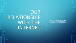 OUR
RELATIONSHIP
WITH THE
INTERNET
UNIT 1 – ASSESSMENT 2
LAUREN MACGREGOR
 