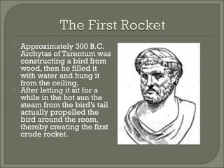  Approximately 300 B.C.
Archytas of Tarentum was
constructing a bird from
wood, then he filled it
with water and hung it
from the ceiling.
 After letting it sit for a
while in the hot sun the
steam from the bird’s tail
actually propelled the
bird around the room,
thereby creating the first
crude rocket.
 