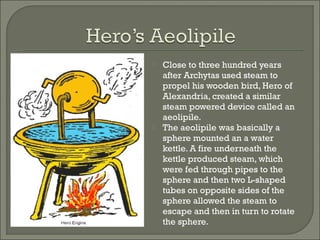  Close to three hundred years
after Archytas used steam to
propel his wooden bird, Hero of
Alexandria, created a similar
steam powered device called an
aeolipile.
 The aeolipile was basically a
sphere mounted an a water
kettle. A fire underneath the
kettle produced steam, which
were fed through pipes to the
sphere and then two L-shaped
tubes on opposite sides of the
sphere allowed the steam to
escape and then in turn to rotate
the sphere.
 