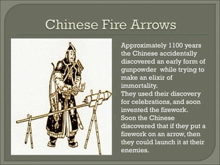  Approximately 1100 years
the Chinese accidentally
discovered an early form of
gunpowder while trying to
make an elixir of
immortality.
 They used their discovery
for celebrations, and soon
invented the firework.
 Soon the Chinese
discovered that if they put a
firework on an arrow, then
they could launch it at their
enemies.
 