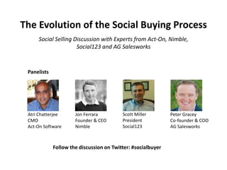 The Evolution of the Social Buying Process
Scott Miller
President
Social123
Peter Gracey
Co-founder & COO
AG Salesworks
Jon Ferrara
Founder & CEO
Nimble
Atri Chatterjee
CMO
Act-On Software
Panelists
Social Selling Discussion with Experts from Act-On, Nimble,
Social123 and AG Salesworks
Follow the discussion on Twitter: #socialbuyer
 