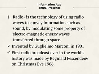 Information Age
(1906-Present)
1. Radio- is the technology of using radio
waves to convey information such as
sound, by mo...