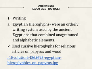 Ancient Era
(3000 BCE- 100 BCE)
1. Writing
a. Egyptian Hieroglyphs- were an orderly
writing system used by the ancient
Egy...