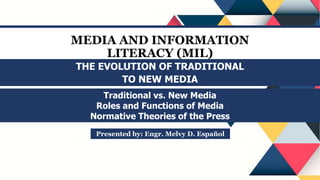 MEDIA AND INFORMATION
LITERACY (MIL)
Traditional vs. New Media
Roles and Functions of Media
Normative Theories of the Press
Presented by: Engr. Melvy D. Español
THE EVOLUTION OF TRADITIONAL
TO NEW MEDIA
 