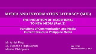 MEDIA AND INFORMATION LITERACY (MIL)
Functions of Communication and Media
Current Issues in Philippine Media
MIL PPT 05
Revised: October 5, 2017
THE EVOLUTION OF TRADITIONAL
TO NEW MEDIA (Part 2)
Mr. Arniel Ping
St. Stephen’s High School
Manila, Philippines
 