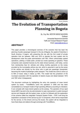 Source: Wikipedia
The Evolution of Transportation
Planning in Bogota
By: Eng. Msc. NÉSTOR SÁENZ SAAVEDRA
Professor
Universidad Nacional de Colombia
Traffic and Transport Research Program
Email: nsaenzs@unal.edu.co
ABSTRACT
This paper provides a chronological overview of the evolution that has been the
planning of public passenger transport in the city of Bogota, the capital of Colombia in
South America. It begins, with presenting the city with the first model of private
operation that ran between 1884 and 1910 to operate the tram system and its
development under the public administration until 1951. When unfortunately ceased
operations, yielding a model public- private bus routes operating on gasoline. These
companies were awarded licenses by the state whose business, until today, comes
from membership fees for vehicles and rolling monthly payments on the routes
provided by the municipality without any risk, which is assumed in part by the owner
of the vehicle and directly by the driver who is paid per passenger transported,
becoming the model of passenger public transport. This modal has come to serve up
to 90% of travel, today it makes up 48%. This model had the jurisdiction of the
municipal corporation with the operation of electric buses and diesel between 1910
and 1991 when it disappeared.
The document continues by highlighting the entry into operation of mass transit
system by buses - TransMilenio came into operation in 2000 and has been
consolidated as a transport model of high operating efficiency according to indicators.
It can compete with mass transit systems as the subway. The operation of bus rapid
transit (BRT) has led to the city administration to seek improvement in public transport
service and integrate with the system mass, so that it is followed with the explanation
of the scheme called the Integrated Transport System Public - ITSP it will bring the
exploitation concession of this service by just 13 companies, which will be responsible
for the service, to hire drivers and buy the buses, this system will be integrated to
have fixed stops and stations through exchange with TransMilenio.
 