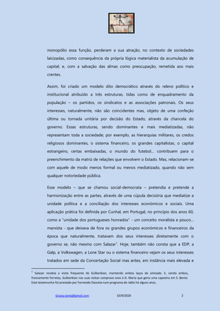 Grazia.tanta@gmail.com 10/9/2020 2
monopólio essa função, perderam a sua atração, no contexto de sociedades
laicizadas, como consequência da própria lógica materialista da acumulação de
capital; e, com a salvação das almas como preocupação, remetida aos mais
crentes.
Assim, foi criado um modelo dito democrático através do relevo político e
institucional atribuído a três estruturas, tidas como de enquadramento da
população – os partidos, os sindicatos e as associações patronais. Os seus
interesses, naturalmente, não são coincidentes mas, objeto de uma confeção
última ou tornada unitária por decisão do Estado, através da chancela do
governo. Essas estruturas, sendo dominantes e mais mediatizadas, não
representam toda a sociedade; por exemplo, as hierarquias militares, os credos
religiosos dominantes, o sistema financeiro, os grandes capitalistas, o capital
estrangeiro, certas embaixadas, o mundo do futebol… contribuem para o
preenchimento da matriz de relações que envolvem o Estado. Mas, relacionam-se
com aquele de modo menos formal ou menos mediatizado, quando não sem
qualquer notoriedade pública.
Esse modelo – que se chamou social-democrata – pretendia e pretende a
harmonização entre as partes, através de uma cúpula decisória que mediatize a
unidade política e a conciliação dos interesses económicos e sociais. Uma
aplicação prática foi definida por Cunhal, em Portugal, no princípio dos anos 60,
como a “unidade dos portugueses honrados” - um conceito moralista e pouco…
marxista - que deixava de fora os grandes grupos económicos e financeiros da
época que naturalmente, tratavam dos seus interesses diretamente com o
governo se, não mesmo com Salazar1
. Hoje, também não consta que a EDP, a
Galp, a Volkswagen, a Lone Star ou o sistema financeiro vejam os seus interesses
tratados em sede da Concertação Social mas antes, em instância mais elevada e
1
Salazar recebia a visita frequente de Gulbenkian, mantendo ambos laços de amizade. E, sendo ambos,
francamente forretas, Gulbenkian nas suas visitas comprava ovos à D. Maria que geria uma capoeira em S. Bento.
Este testemunho foi prestado por Fernando Dacosta num programa de rádio há alguns anos.
 