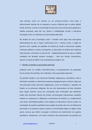 Grazia.tanta@gmail.com 10/9/2020 3
mais discreta, como um ministro ou um primeiro-ministro. Uma maior e
determinante inserção de um pequeno e pouco influente país no plano global,
tende, de facto, a tornar a Concertação Social como uma montra para pequenas e
médias empresas, para dar voz, direito a mediatização formal, a estruturas
esvaziadas como os sindicatos e as associações patronais.
No âmbito de uma concertação social – tomada como algo mais abrangente
politicamente do que a figura institucional com o mesmo nome, o papel do
governo será a gestão do aparelho de Estado de modo a harmonizar aqueles
interesses políticos e sociais, acompanhar as discussões no âmbito das instâncias
internacionais, mormente no seio da UE - independentemente do que os lobbies
instalados em Bruxelas possam conseguir – lutar por fundos comunitários,
discutir os níveis do deficit e do endividamento público, etc.
2 - Partidos, sindicatos e associações patronais
Voltando atrás, ao modelo social-democrata, o enquadramento da população
faz-se através dos partidos, dos sindicatos e das associações patronais.
Os partidos tendem a ser estruturas fechadas, oligárquicas, autoritárias, onde a
hierarquia é pesada e a democracia apenas propaganda para o exterior; algo que
não preocupa outras estruturas oligárquicas, como as empresas, o aparelho de
Estado ou as estruturas religiosas. No seu seio desenvolvem-se lutas intestinas
para cargos internos, como por nomeações para instituições que detenham
poder e/ou permitam desvios de fundos, remunerações interessantes, subsídios
estatais ou autárquicos e despachos constituintes de direitos; ou, simplesmente
uma maior notoriedade pública, como degraus conducentes a futuros cargos. As
nomeações de quadros partidários para órgãos do poder são uma via habitual de
promoção a um patamar superior quanto a remunerações legais ou ilegais; neste
ponto, note-se que referir corrupção é sinónimo de envolvimento de quadros
partidários, obviamente, com maior incidência dos pertencentes aos partidos do
 