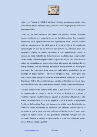 Grazia.tanta@gmail.com 10/9/2020 4
poder – em Portugal o PS/PSD. E daí, lutas intestinas acerbas num quadro muito
concorrencial dentro de cada partido, como no seio da oligarquia que constitui o
sistema partidário.
Como são, de facto, estruturas do Estado, aos partidos são-lhes atribuídos
fundos, mordomias e, a garantia de que as decisões políticas lhes competem
mesmo que a sua representatividade real seja bastante baixa. Como os sistemas
políticos, historicamente, são oligárquicos, é norma a vigência de modelos de
representação em que só os membros dos partidos ou, tolerados pelas suas
autocráticas chefias, se podem candidatar a uma representação. Assim, as
eleições, de facto, nada têm de democráticas; os candidatos que se apresentam
são escolhidos diretamente pelos diretórios partidários e, os seus mandatos não
podem ser revogados por quem neles votou; até porque as votações são em
listas partidárias, sem possibilidade de escolhas individualizadas, na maior parte
dos países. As castas partidárias tornam-se, pela relativa estabilidade da sua
presença em órgãos estatais – por via de eleições ou não – como pelas suas
mordomias e direitos especiais, uma verdadeira nobreza; replicam a vida política
dos séculos XVIII e XIX, constituindo, por rejeição aristocrática, uma nova classe
de sans-coulotes mais pacificados e embrutecidos do que os seus antepassados.
São estas castas nobres, hierarquizadas entre si, que ocupam todas as situações
de representação e tomam todas as decisões no âmbito dos governos –
nacionais, regionais e autárquicos; que ocupam o Tribunal Constitucional, as altas
esferas da administração pública, das empresas públicas e ainda a inútil figura de
Presidente da República. Tudo isso, devidamente selado numa Constituição, tão
sacralizada como incumprida, na proporção dos detalhes ridículos que lá se
encontram e que a torna uma das mais compridas do mundo. E que, nunca
cumpriu os nobres intuitos do seu preâmbulo colocando Portugal com uma
população forçada a emigrar, correspondente a 18.8% dos residentes, contra
apenas 3.7% no estado espanhol.
 