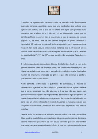 Grazia.tanta@gmail.com 10/9/2020 5
O modelo de representação nas democracias de mercado exclui, liminarmente,
quem não pertença a partidos e exige que uma candidatura seja incluída sob a
sigla de um partido, com o aval da sua chefia, em regra, com poderes muito
marcados para o efeito. O nº 2 do artº 10º da Constituição refere que “os
partidos políticos concorrem para a organização e para a expressão da vontade
popular”. E, de facto, fora de um partido, ninguém se pode candidatar a
deputado à AR, pelo que ninguém ali pode ser apontado como representante de
ninguém. Por outro lado, as circunscrições eleitorais para a AR baseiam-se nos
distritos – que não existem – tal como as regiões administrativas que os deveriam
ter substituído (artº 291º da CRP), o que também não aconteceu. Passados… 44
anos…
O realismo oportunista dos partidos ditos de direita tende a fundir-se com o dos
partidos referidos como de esquerda; todos, em confortável acomodação a uma
bipolarização bolorenta, num plano alargado de social-democracia, destinada a
manter ad aeternum a mansidão da plebe e que esta continue, a aceitar a
precariedade como norma de vida.
Neste contexto, sedimentado e putrefacto de democracia, o modelo de
representação vigente é um dado adquirido que se não discute. Vigora a ideia de
que o povo é enganado mas não sabe que o é ou, que não quer saber, mais
preocupado com a hipótese de despedimento, de encontrar algo que permita um
regular (mesmo baixo) salário, com o pagamento das prestações da habitação, do
carro e de um telemóvel repleto de inutilidades, sendo as mais dispensáveis a de
um geolocalizador do seu portador e a da serialização de pessoas, seus dados e
opiniões.
Gera-se assim um ambiente de alienação, em que tudo o que está à superfície é
falso, precário, insatisfatório, um mau teatro; tal como acontece com o dominante
sistema financeiro que acresce os seus ativos, sabendo que nada representam
que não a crença no seu crescimento infinito. A vida em capitalismo atulha-se de
 