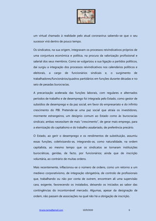 Grazia.tanta@gmail.com 10/9/2020 6
um virtual chamado à realidade pelo atual coronavírus sabendo-se que o seu
sucessor virá dentro de pouco tempo.
Os sindicatos, na sua origem, integravam os processos reivindicativos próprios de
uma conjuntura económica e política, na procura da valorização profissional e
salarial dos seus membros. Como se vulgarizou a sua ligação a partidos políticos,
daí surgiu a integração dos processos reivindicativos nos calendários políticos e
eleitorais, a cargo de funcionários sindicais e, o surgimento de
trabalhadores/funcionários/quadros partidários em funções durante décadas e no
seio de pesadas burocracias.
A precarização acelerada das funções laborais, com regulares e alternados
períodos de trabalho e de desemprego foi integrada pelo Estado, como gestor de
subsídios de desemprego e da paz social, em favor do empresariato e do infinito
crescimento do PIB. Pretende-se uma paz social que atraia os investidores,
mormente estrangeiros, um desígnio comum ao Estado como às burocracias
sindicais; ambas necessitam de mais “crescimento”, de gerar mais emprego, para
a eternização do capitalismo e do trabalho assalariado, de preferência precário.
O Estado, ao gerir o desemprego e os rendimentos de substituição, assumiu
essas funções, coletivizando-as, integrando-as, como naturalidade, na ordem
capitalista, ao mesmo tempo que os sindicatos se tornaram instituições
burocráticas, geridas, de facto, por funcionários; ainda que de inscrição
voluntária, ao contrário de muitas ordens.
Mais recentemente, inflacionou-se o número de ordens, como um retorno a um
medievo corporativismo, de integração obrigatória, de controlo de profissionais
que, trabalhando ou não por conta de outrem, encontram ali uma supervisão
cara, exigente, favorecendo os instalados, deixando os iniciados ao sabor das
contingências do incontornável mercado. Algumas, apesar da designação de
ordem, não passam de associações na qual não há a obrigação de inscrição.
 