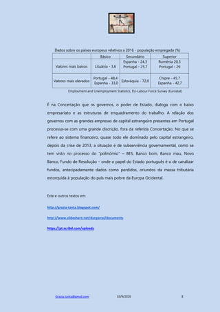 Grazia.tanta@gmail.com 10/9/2020 8
Dados sobre os países europeus relativos a 2016 - população empregada (%)
Básico Secundário Superior
Valores mais baixos Lituânia - 3,6
Espanha - 24,3
Portugal - 25,7
Roménia 20,5
Portugal - 26
Valores mais elevados
Portugal - 48,4
Espanha - 33,0
Eslováquia - 72,0
Chipre - 45,7
Espanha - 42,7
Employment and Unemployment Statistics, EU-Labour Force Survey (Eurostat)
É na Concertação que os governos, o poder de Estado, dialoga com o baixo
empresariato e as estruturas de enquadramento do trabalho. A relação dos
governos com as grandes empresas de capital estrangeiro presentes em Portugal
processa-se com uma grande discrição, fora da referida Concertação. No que se
refere ao sistema financeiro, quase todo ele dominado pelo capital estrangeiro,
depois da crise de 2013, a situação é de subserviência governamental, como se
tem visto no processo do “polinómio” – BES, Banco bom, Banco mau, Novo
Banco, Fundo de Resolução – onde o papel do Estado português é o de canalizar
fundos, antecipadamente dados como perdidos, oriundos da massa tributária
extorquida à população do país mais pobre da Europa Ocidental.
Este e outros textos em:
http://grazia-tanta.blogspot.com/
http://www.slideshare.net/durgarrai/documents
https://pt.scribd.com/uploads
 