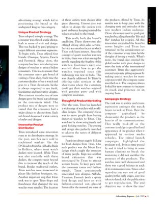 THE EVOLUTION...
advertising strategy which led to       of these outlets were chosen after      the products offered by Titan. Its
positioning the brand as the            great planning. Utmost care was         mantra was to keep pace with the
undisputed king in this category.       taken to design the outlets with        changing taste and attitudes of the
                                        good ambience keeping in mind the       new modern Indian audience.
Unique Product Strategy                                                         Clever ideas were used to push pair
                                        values attached to the brand.
Titan adopted a simple strategy. The                                            watches by calling them the ‘His and
                                            This really built the brand’s
consumer was offered a wide choice,                                             Her’ watches for couples. All this
                                        credibility. These showrooms also
both in terms of style and design.                                              innovation catapulted the brand to
                                        offered strong after-sales service.
This was backed by good pricing to                                              newer heights and Titan has
                                        Service was another factor in which
target different customer segments.                                             remained in the consideration set
                                        Titan took keen interest. Since the
To begin with, Titan offered four                                               of the consumer every time he/she
                                        concept of quartz watches was new
brands: Classique, Spectra, Exacta                                              thought of buying a watch. What’s
                                        in India, there was a fear among the
and Fastrack. Since then, the                                                   more, the brand also entered the
                                        people regarding the fragility of the
company has been introducing new                                                global market with great designs to
                                        watches. Customers were also
designs of watches to entice Indian                                             meet the taste of the international
                                        worried about how to get the
consumers. This was to ensure that                                              customer. Titan also aggressively
                                        watches repaired since this
the consumer never gets bored of                                                entered corporate gifting segment by
                                        technology was new in India. This
                                                                                making special watches for many
visiting a Titan shop. Each time the    was cleverly addressed by Titan by
                                                                                corporates with the company name
customer decides to buy a watch and     offering sales services in the
                                                                                inscribed on it. The company always
goes to a Titan showroom, he/she        showrooms where the customers
                                                                                looked for new avenues to increase
is always surprised to see fresh,       could get their watches serviced
                                                                                its reach and presence on an
fascinating and innovative designs.     with genuine parts and with
                                                                                ongoing basis.
This constant introduction of new       complete assurance.
designs gave the brand a good image                                             Campaign Strategy
                                        Thoughtful Product Marketing
in the consumers mind. The                                                      The task was to entice and create
product mix of designs were so          Over the years, Titan has launched
                                                                                aspiration amongst the watch
varied that the consumer had a          a wide range of watches with world-
                                                                                buyers to look at Titan. Here the
wider choice to choose from. Each       class designs. The company’s focus
                                                                                company         capitalized        by
sub-brand showcased a wide variety      was to move people from buying
                                                                                showcasing the products as the
of styles and designs.                  imported watches to Titan. This
                                                                                hero in all its communications.
                                        was done by showcasing trendy and
Innovative Product                                                              This really paid- off as the
                                        good looking watches. The pricing
Distribution                                                                    customer could get a good feel and
                                        and design also perfectly matched
Titan introduced some innovation                                                appearance of the product when it
                                        to address the tastes of different
even in its distribution strategy. In                                           appeared in various media
                                        customers.
the past, watches were sold in                                                  vehicles. The initial launch
                                            People are always eagerly looking   campaigns        highlighted the
traditional markets like the
                                        for fresh designs from Titan. One       products well. Even as time passed
DN Road in Mumbai or Radha Bazar
                                        such product was the Moon Face          by and it tried to bring in some
in Kolkata, where most watch            design which caught the attention
dealers were located. While Titan                                               human element to break the
                                        of many people. Raga was another        monotony it did not sacrifice the
was also available with these           brand extension that was
dealers, the company went beyond                                                presence of the products. The
                                        introduced by Titan to attract
this to increase the reach of the                                               watches were well showcased and
                                        women buyers. To keep pace with
brand. Besides traditional outlets,                                             there was a good balance in each
                                        the consumer tastes and fashion
Titan watches were showcased in                                                 of its communications. Since color
                                        trends, Titan continuously
places like fashion boutiques, etc.                                             reproduction was not of good
                                        innovated new designs. Nebula,
Another important step that Titan                                               quality in the early stages, care was
                                        Titanium, Fastrack (with a sporty
took was to open Titan shops and        look design and later on with           taken to hand pick the publication
franchisees that changed the way        fashion- oriented sun glasses)          to get reproduction. The end
watches were retailed. The location     Sonata (for the masses) are some of     objective was to show the true/


                                                                                          Advertising Express   July 2009   61
 