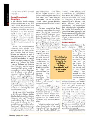 closest colors in their publicity        the protagonists. These films            Mahatma Gandhi. Titan was seen
                campaign.                                became a big hit and created a new       as international and contemporary,
CASE STUDY




                                                         genre of advertising films. These not    while HMT was looked upon as
                Tactical Promotional                     only helped build a good-sized gift      being old-fashioned. Even today,
                Campaigns                                segment for Titan, but also became       the campaign is maintaining
                In the consumer durable category,        Titan’s Theme Campaign, building         consistency in its message. Even
                Titan has been one of the most           strong emotional values for the          while selecting the brand
                valued brands. The brand has been        brand.                                   ambassadors, Titan ensured that
                very focused in its communication.                                                there was a perfect fit. Aamir Khan,
                                                             One must commend the Titan
                The brand maintained the desired                                                  the popular Bollywood actor, is
                                                         marketing team and its advertising
                perception of the most desirable                                                  currently the brand ambassador and
                                                         agency for having consistently
                watch to own or gift and truly                                                    the campaign around him has been
                                                         created great advertisements which
                positioned itself as a world-class                                                smartly developed with a perfect
                                                         perfectly address the values of the
                brand. The tone and manner of the                                                 balance between Aamir and the
                                                         brand. Titan, today, is a brand which
                brand’s advertising, over the years,                                              product features.
                                                         is known for its world-class designs;
                has always been international and        dependability and strong service Success Continues
                classy.                                  backup. The advertising campaigns
                                                                                                   Titan rewrote the history of the
                     When Titan launched its initial     have been delivering all these values,
                communication, people were               while at the same time, retaining the wa tch in du st ry. HMT, a
                                                         core essence of the                                       household name
                instantly attracted. The watches                                                                   in the 1970s was
                were admired but the buying              brand. The most
                                                         enduring part of the                                      no t     ab le     to
                decision was postponed as many of                                                                  combat Titan and
                these people already had a watch and     Titan advertising
                                                         has been the music              Titan, today, is a        in t he b arga in
                everybody was looking at a watch                                          brand which is
                                                         track. Chosen by                                          succumbed to the
                from a functional perspective. This                                         known for its
                                                         Xerxes Desai, a Tata                                      aggre s s i ve
                was a great challenge for Titan.
                                                         veteran, and the                    world-class           m arke ti ng       by
                However, the brand quickly seized
                                                         creative head of                     designs;             Titan. Titan did
                this opportunity and ran tactical
                                                         O&M in 1987 for               dependability and           not restrict itself
                campaigns which wooed people to
                own multiple watches. Campaigns          its     class     and             strong service          t o th e wa tch
                were developed which talked to           western vibes, the                    backup              cat eg ory       an d
                parents about gifting their kids with    segment         from                                      m ov ed t o th e
                a Titan watch on completion of           Mozart’s         25 th                                    fashion space and
                their graduation. The ads prompted       Symphony          has                                     cleverly entered
                the men were to buy watches as gifts     arguably become                                           th e        je we lry
                for their spouses, instead of the        Indian        advertising’s        most market and the eye care market.
                traditional sarees. Titan marketed       memorable track.                          The mantra was very clear for the
                its quartz watches by spelling out the       Starting in 1987, in its pure bran d: t o gi ve w orld - cla ss
                benefits and allaying the fears          classical versions, with a single products in the fashion space. In
                associated with quartz.                  violin playing the melody, this piece this vision, the brand has been
                    In the early 1990s, Titan chose      has been rendered in countless su pp orte d wit h so me s ou nd
                to develop the ‘Gifting’ market.         innovative versions over the years: ma rk et in g and a dv erti si ng
                Watches had always been favorite         Indian classical, Indian folk, strategies and excellent customer
                things to gift, and Titan had            operatic, rock, etc., and has become service. Many feel that this is just
                benefitted from that. A set of three     a powerful audio mnemonic for the a beginning and a lot more would
                films were developed in 1991             brand.                                    be seen from this watch giant.
                around three relationships, where            In fact, during the initial launch, What is more credible is that all
                the gifting of a Titan culminated in     when the personality of the brand this has been accomplished in a
                a moving personal moment and a           was defined, Titan was connected span of two decades.
                strengthening of the bond between        with Rajiv Gandhi and HMT with                     Reference # 18M-2009-07-13-02



             Advertising Express   July 2009   62
 