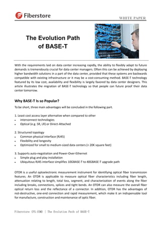 WHITE PAPER
Fiberstore (FS.COM) | The Evolution Path of BASE-T
With the requirements laid on data center increasing rapidly, the ability to flexibly adapt to future
demands is tremendously crucial for data center managers. Often this can be achieved by deploying
higher bandwidth solutions in a part of the data center, provided that these systems are backwards
compatible with existing infrastructure or it may be a cost-consuming method. BASE-T technology
featured by its low cost, availability and flexibility is largely favored by data center designers. This
article illustrates the migration of BASE-T technology so that people can future proof their data
center tomorrow.
Why BASE-T Is so Popular?
To be short, three main advantages will be concluded in the following part.
1. Least cost access layer alternative when compared to other
 interconnect technologies
 Optical (e.g. SR, LR) or Direct-Attached
2. Structured topology
 Common physical interface (RJ45)
 Flexibility and longevity
 Optimized for small to medium-sized data centers (< 20K square feet)
3. Supports auto-negotiation and Power-Over-Ethernet
 Simple plug and play installation
 Ubiquitous RJ45 interface simplifies 10GBASE-T to 40GBASE-T upgrade path
OTDR is a useful optoelectronic measurement instrument for identifying optical fiber transmission
features. An OTDR is applicable to measure optical fiber characteristics including fiber length,
attenuation relating to length, total loss, segment, and characterization of events along the fiber
including breaks, connections, splices and tight bends. An OTDR can also measure the overall fiber
optical return loss and the reflectance of a connector. In addition, OTDR has the advantages of
not-destructive, one-end connection and rapid measurement, which make it an indispensable tool
for manufacture, construction and maintenance of optic fiber.
The Evolution Path
of BASE-T
 
