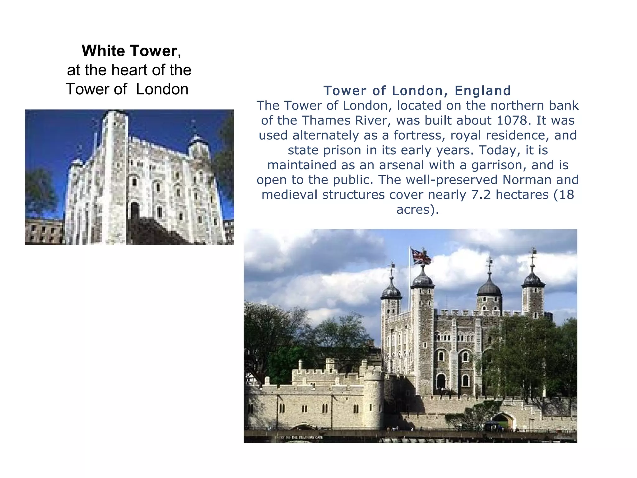 Tower of London, England
The Tower of London, located on the northern bank
of the Thames River, was built about 1078. It was
used alternately as a fortress, royal residence, and
state prison in its early years. Today, it is
maintained as an arsenal with a garrison, and is
open to the public. The well-preserved Norman and
medieval structures cover nearly 7.2 hectares (18
acres).
White Tower,
at the heart of the
Tower of London
 