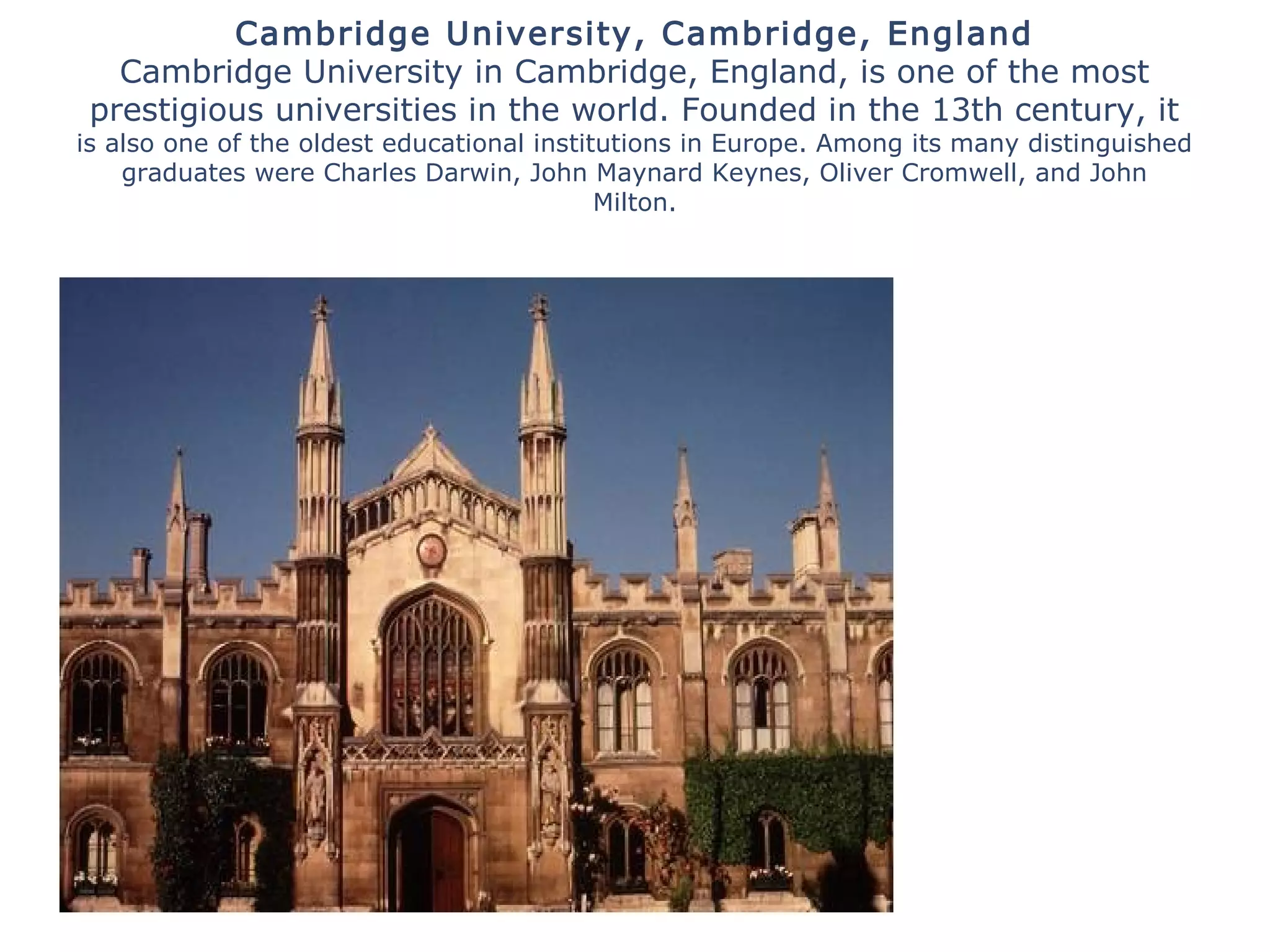 Cambridge University, Cambridge, England
Cambridge University in Cambridge, England, is one of the most
prestigious universities in the world. Founded in the 13th century, it
is also one of the oldest educational institutions in Europe. Among its many distinguished
graduates were Charles Darwin, John Maynard Keynes, Oliver Cromwell, and John
Milton.
 