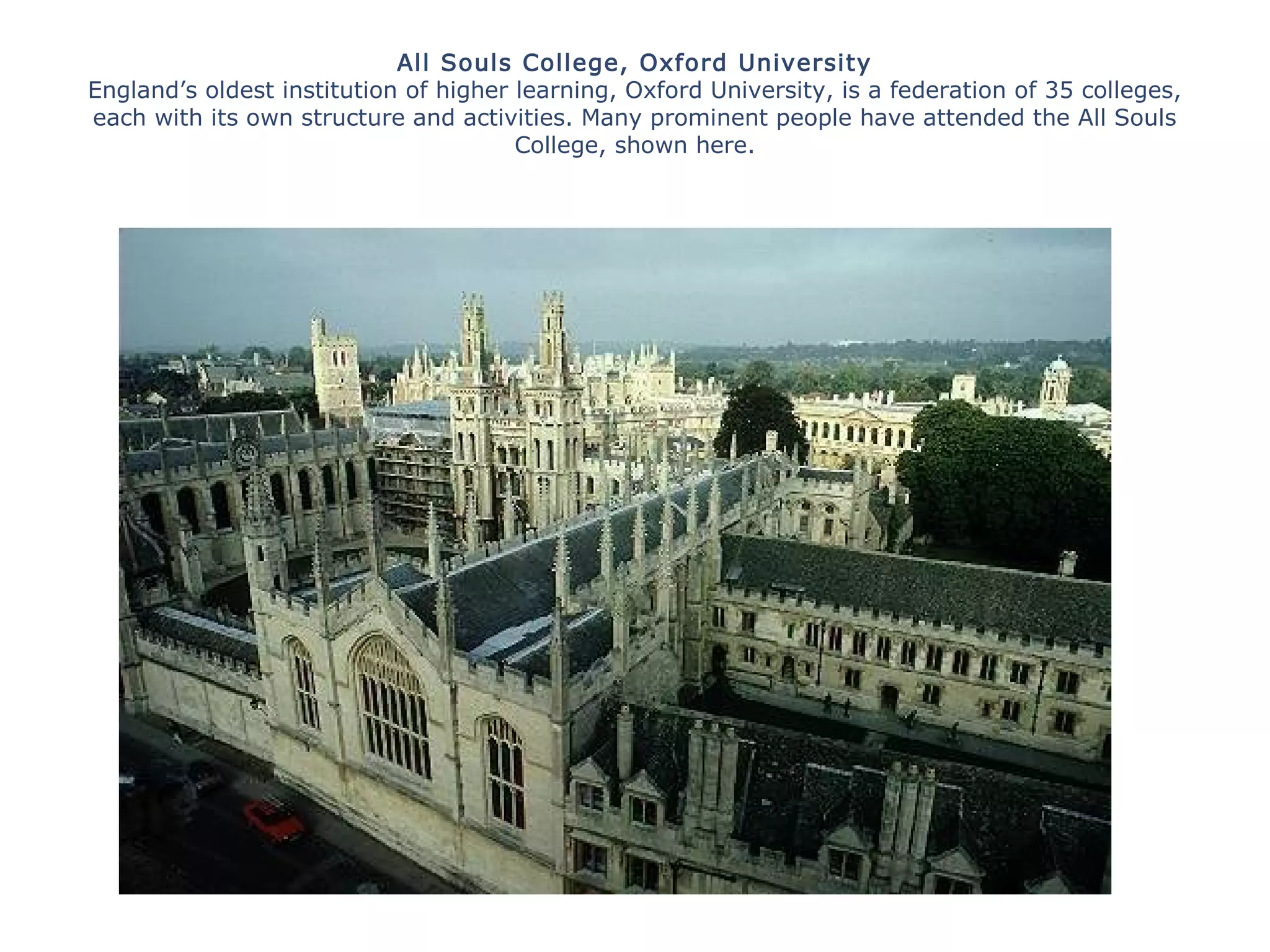 All Souls College, Oxford University
England’s oldest institution of higher learning, Oxford University, is a federation of 35 colleges,
each with its own structure and activities. Many prominent people have attended the All Souls
College, shown here.
 