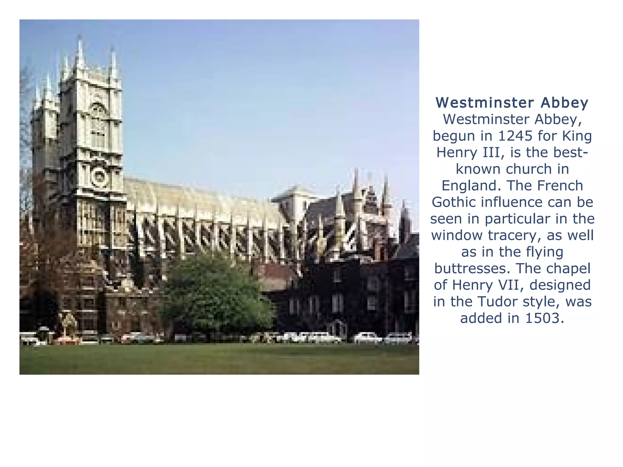 Westminster Abbey
Westminster Abbey,
begun in 1245 for King
Henry III, is the best-
known church in
England. The French
Gothic influence can be
seen in particular in the
window tracery, as well
as in the flying
buttresses. The chapel
of Henry VII, designed
in the Tudor style, was
added in 1503.
 